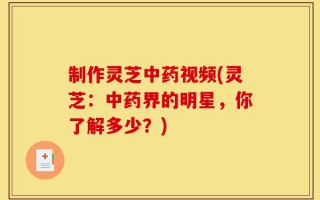 制作灵芝中药视频(灵芝：中药界的明星，你了解多少？)