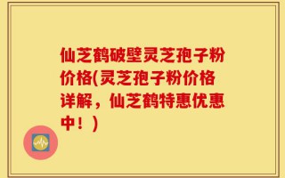 仙芝鹤破壁灵芝孢子粉价格(灵芝孢子粉价格详解，仙芝鹤特惠优惠中！)