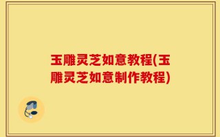玉雕灵芝如意教程(玉雕灵芝如意制作教程)