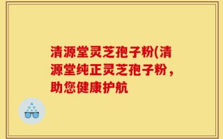 清源堂灵芝孢子粉(清源堂纯正灵芝孢子粉，助您健康护航
