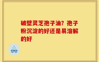 破壁灵芝孢子油？孢子粉沉淀的好还是易溶解的好
