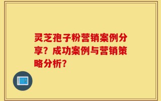 灵芝孢子粉营销案例分享？成功案例与营销策略分析？