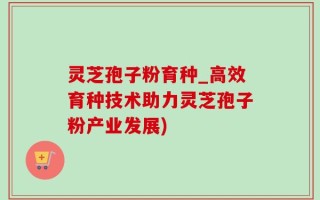 灵芝孢子粉育种_高效育种技术助力灵芝孢子粉产业发展)