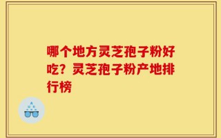 哪个地方灵芝孢子粉好吃？灵芝孢子粉产地排行榜