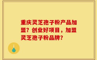 重庆灵芝孢子粉产品加盟？创业好项目，加盟灵芝孢子粉品牌？