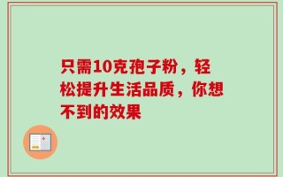 只需10克孢子粉，轻松提升生活品质，你想不到的效果