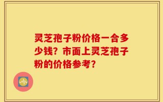灵芝孢子粉价格一合多少钱？市面上灵芝孢子粉的价格参考？