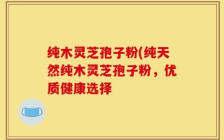 纯木灵芝孢子粉(纯天然纯木灵芝孢子粉，优质健康选择