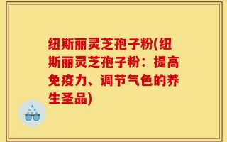 纽斯丽灵芝孢子粉(纽斯丽灵芝孢子粉：提高免疫力、调节气色的养生圣品)