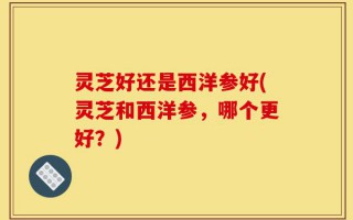 灵芝好还是西洋参好(灵芝和西洋参，哪个更好？)