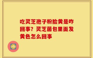 吃灵芝孢子粉脸黄是咋回事？灵芝菌包里面发黄色怎么回事