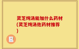 灵芝炖汤能加什么药材(灵芝炖汤佐药材推荐)