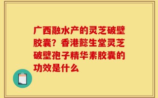 广西融水产的灵芝破壁胶囊？香港懿生堂灵芝破壁孢子精华素胶囊的功效是什么