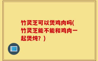 竹灵芝可以煲鸡肉吗(竹灵芝能不能和鸡肉一起煲炖？)