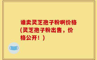 谁卖灵芝孢子粉啊价格(灵芝孢子粉出售，价格公开！)