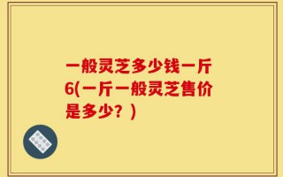一般灵芝多少钱一斤 6(一斤一般灵芝售价是多少？)