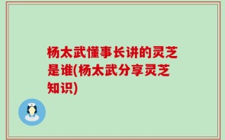 杨太武懂事长讲的灵芝是谁(杨太武分享灵芝知识)