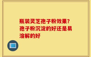 瓶装灵芝孢子粉效果？孢子粉沉淀的好还是易溶解的好