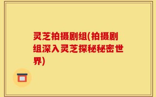 灵芝拍摄剧组(拍摄剧组深入灵芝探秘秘密世界)