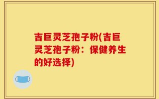 吉巨灵芝孢子粉(吉巨灵芝孢子粉：保健养生的好选择)