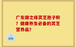 广东健之缘灵芝孢子粉？健康养生必备的灵芝营养品？