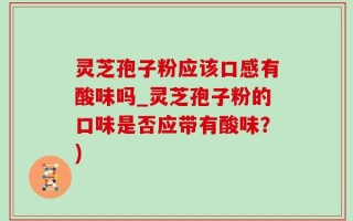 灵芝孢子粉应该口感有酸味吗_灵芝孢子粉的口味是否应带有酸味？)