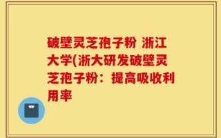 破壁灵芝孢子粉 浙江大学(浙大研发破壁灵芝孢子粉：提高吸收利用率