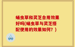蛹虫草和灵芝合用效果好吗(蛹虫草与灵芝搭配使用的效果如何？)