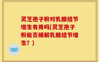 灵芝孢子粉对乳腺结节增生有用吗(灵芝孢子粉能否缓解乳腺结节增生？)