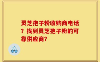 灵芝孢子粉收购商电话？找到灵芝孢子粉的可靠供应商？