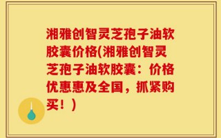 湘雅创智灵芝孢子油软胶囊价格(湘雅创智灵芝孢子油软胶囊：价格优惠惠及全国，抓紧购买！)
