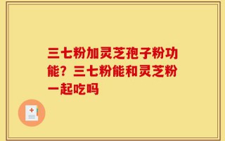 三七粉加灵芝孢子粉功能？三七粉能和灵芝粉一起吃吗