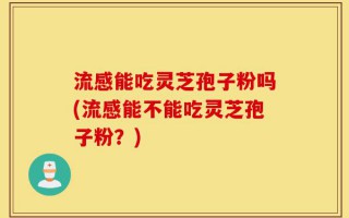 流感能吃灵芝孢子粉吗(流感能不能吃灵芝孢子粉？)