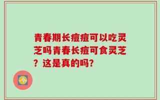 青春期长痘痘可以吃灵芝吗青春长痘可食灵芝？这是真的吗？