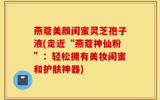 燕蔻美颜闺蜜灵芝孢子液(走近“燕蔻神仙粉”：轻松拥有美妆闺蜜和护肤神器)