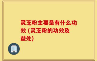灵芝粉主要是有什么功效 (灵芝粉的功效及益处)