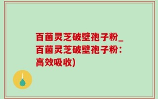 百菌灵芝破壁孢子粉_百菌灵芝破壁孢子粉：高效吸收)