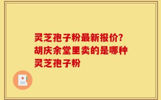 灵芝孢子粉最新报价？胡庆余堂里卖的是哪种灵芝孢子粉