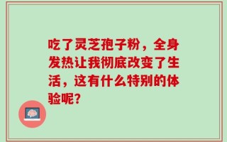 吃了灵芝孢子粉，全身发热让我彻底改变了生活，这有什么特别的体验呢？