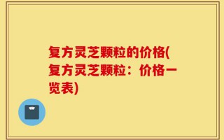 复方灵芝颗粒的价格(复方灵芝颗粒：价格一览表)