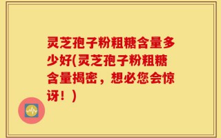 灵芝孢子粉粗糖含量多少好(灵芝孢子粉粗糖含量揭密，想必您会惊讶！)