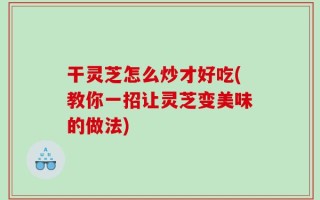 干灵芝怎么炒才好吃(教你一招让灵芝变美味的做法)