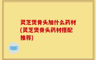 灵芝煲骨头加什么药材(灵芝煲骨头药材搭配推荐)