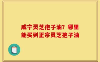 咸宁灵芝孢子油？哪里能买到正宗灵芝孢子油