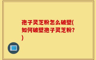 孢子灵芝粉怎么破壁(如何破壁孢子灵芝粉？)