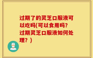 过期了的灵芝口服液可以吃吗(可以食用吗？过期灵芝口服液如何处理？)