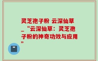 灵芝孢子粉 云深仙草_“云深仙草：灵芝孢子粉的神奇功效与应用”