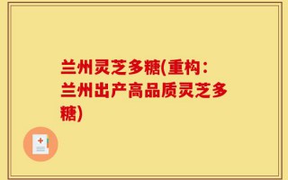 兰州灵芝多糖(重构：兰州出产高品质灵芝多糖)