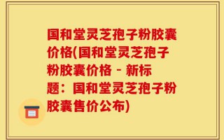 国和堂灵芝孢子粉胶囊价格(国和堂灵芝孢子粉胶囊价格 - 新标题：国和堂灵芝孢子粉胶囊售价公布)