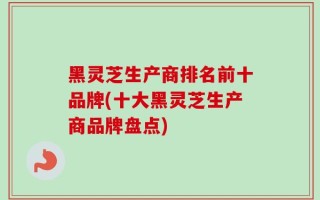 黑灵芝生产商排名前十品牌(十大黑灵芝生产商品牌盘点)